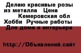 Делаю красивые розы из металла › Цена ­ 1000-1500 - Кемеровская обл. Хобби. Ручные работы » Для дома и интерьера   